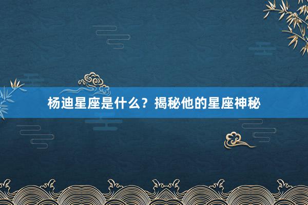 杨迪星座是什么？揭秘他的星座神秘