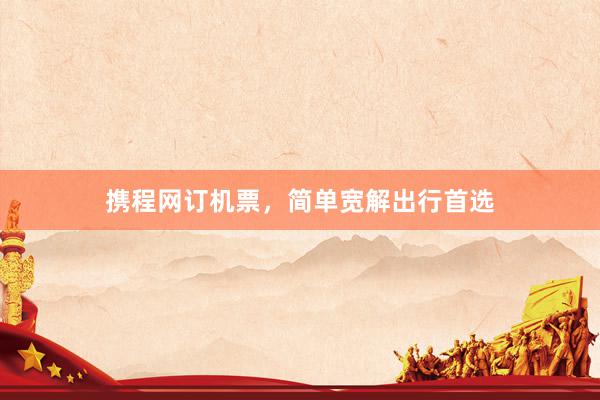 携程网订机票，简单宽解出行首选